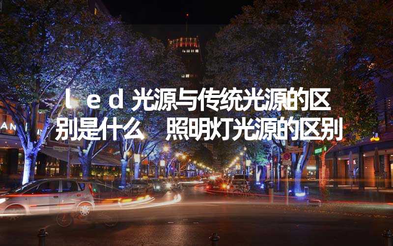 led光源与传统光源的区别是什么 照明灯光源的区别